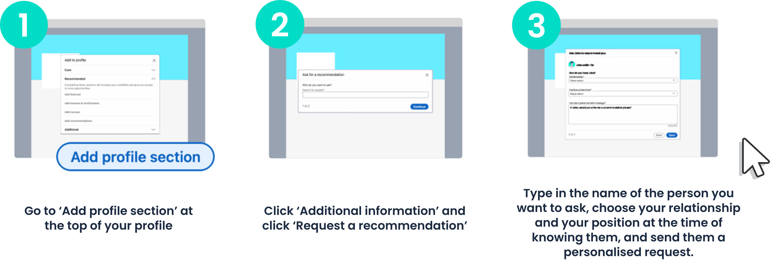 1. Go to 'Add profile section' at the top of your profile | 2. Click 'Additional Information' and click 'Request a recommendation' | 3. Type in the name of the person you want to ask, choose your relationship and your position at the time of knowing them, and send them a personalised request.